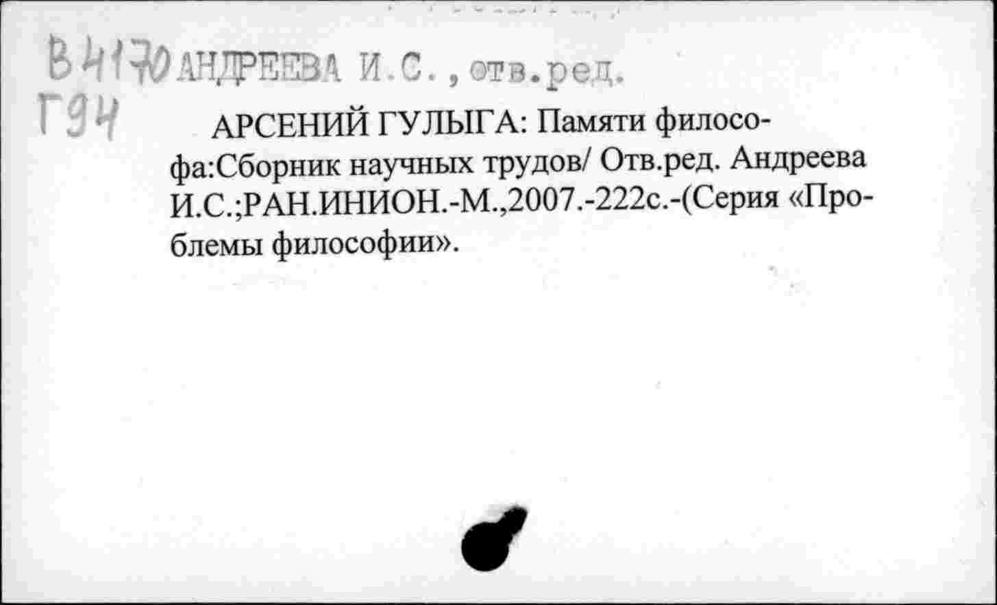 ﻿ВМ^АНДРЖА. И.С., отв.ред.
АРСЕНИЙ ГУЛЫГА: Памяти филосо-фа:Сборник научных трудов/ Отв.ред. Андреева И.С.;РАН.ИНИОН.-М.,2007.-222с.-(Серия «Проблемы философии».